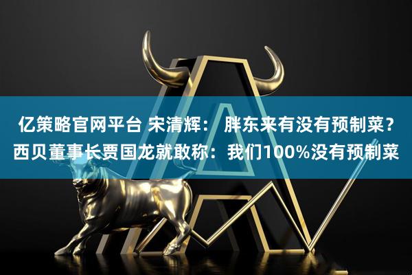 亿策略官网平台 宋清辉： 胖东来有没有预制菜？西贝董事长贾国龙就敢称：我们100%没有预制菜