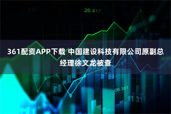 361配资APP下载 中国建设科技有限公司原副总经理徐文龙被查