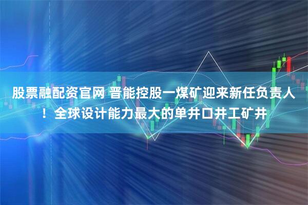 股票融配资官网 晋能控股一煤矿迎来新任负责人！全球设计能力最大的单井口井工矿井