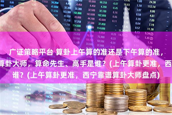 广证策略平台 算卦上午算的准还是下午算的准，西宁靠谱的最厉害的算卦大师，算命先生、高手是谁？(上午算卦更准，西宁靠谱算卦大师盘点)
