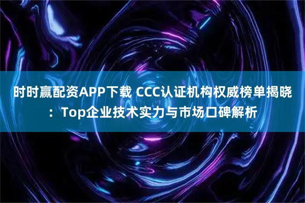 时时赢配资APP下载 CCC认证机构权威榜单揭晓:Top企业技术实力与市场口碑解析