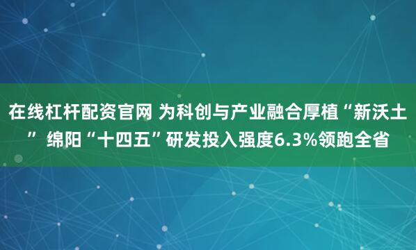 在线杠杆配资官网 为科创与产业融合厚植“新沃土” 绵阳“十四五”研发投入强度6.3%领跑全省