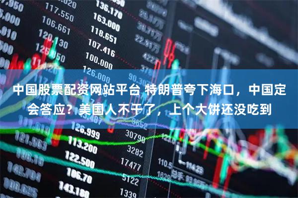 中国股票配资网站平台 特朗普夸下海口,中国定会答应?美国人不干了,上个大饼还没吃到