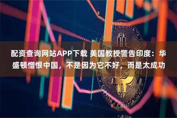 配资查询网站APP下载 美国教授警告印度:华盛顿憎恨中国,不是因为它不好,而是太成功