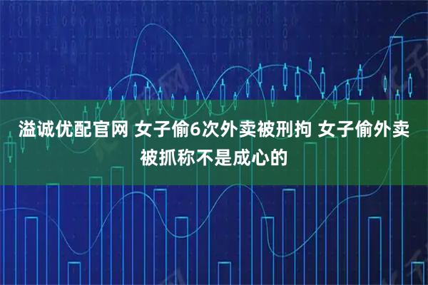 溢诚优配官网 女子偷6次外卖被刑拘 女子偷外卖被抓称不是成心的