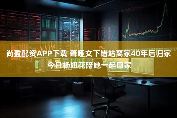 尚盈配资APP下载 聋哑女下错站离家40年后归家 今日杨妞花陪她一起回家