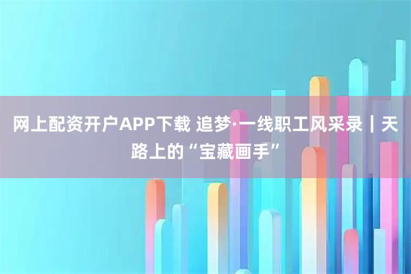 网上配资开户APP下载 追梦·一线职工风采录｜天路上的“宝藏画手”