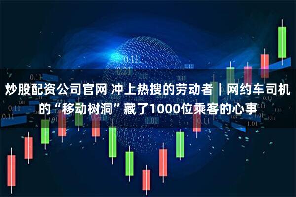 炒股配资公司官网 冲上热搜的劳动者｜网约车司机的“移动树洞”藏了1000位乘客的心事