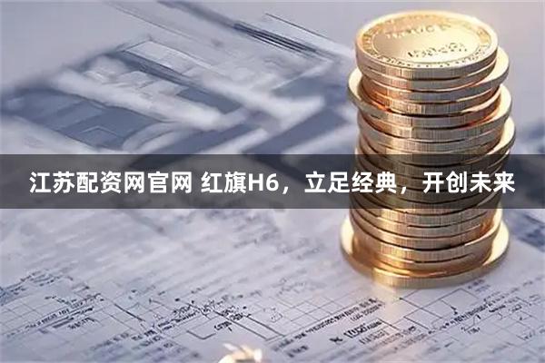 江苏配资网官网 红旗H6，立足经典，开创未来
