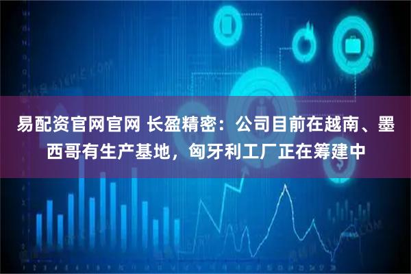 易配资官网官网 长盈精密：公司目前在越南、墨西哥有生产基地，匈牙利工厂正在筹建中
