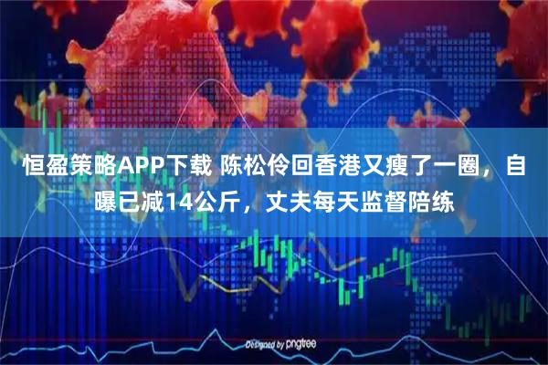 恒盈策略APP下载 陈松伶回香港又瘦了一圈，自曝已减14公斤，丈夫每天监督陪练