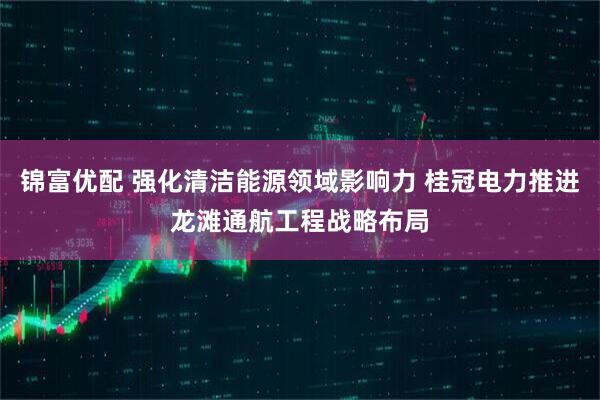 锦富优配 强化清洁能源领域影响力 桂冠电力推进龙滩通航工程战略布局