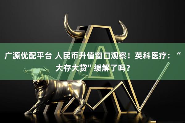 广源优配平台 人民币升值窗口观察！英科医疗：“大存大贷”缓解了吗？