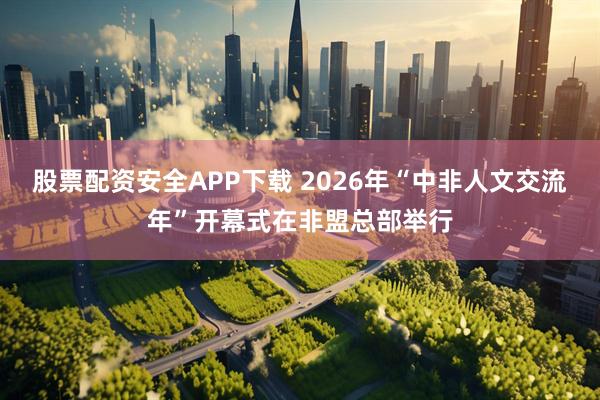 股票配资安全APP下载 2026年“中非人文交流年”开幕式在非盟总部举行