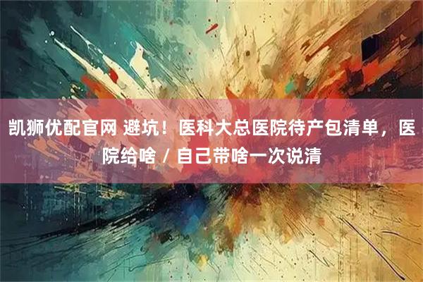凯狮优配官网 避坑！医科大总医院待产包清单，医院给啥 / 自己带啥一次说清
