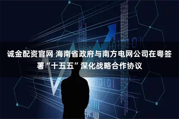 诚金配资官网 海南省政府与南方电网公司在粤签署“十五五”深化战略合作协议