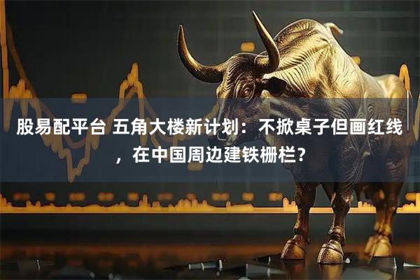 股易配平台 五角大楼新计划：不掀桌子但画红线，在中国周边建铁栅栏？