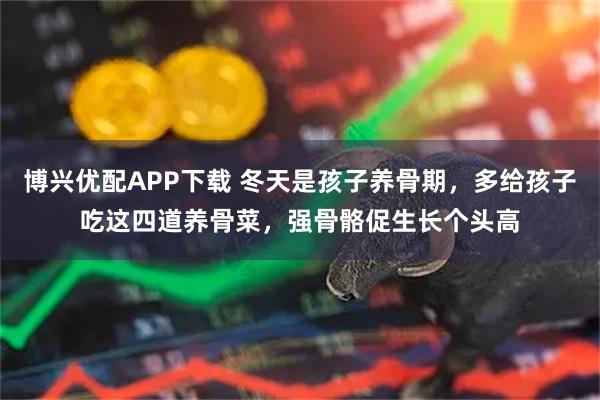 博兴优配APP下载 冬天是孩子养骨期，多给孩子吃这四道养骨菜，强骨骼促生长个头高
