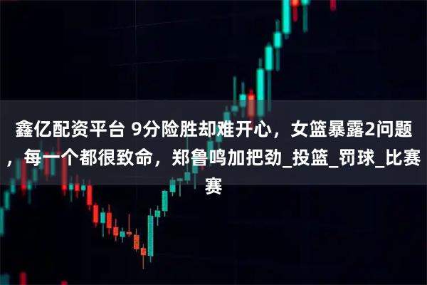 鑫亿配资平台 9分险胜却难开心，女篮暴露2问题，每一个都很致命，郑鲁鸣加把劲_投篮_罚球_比赛