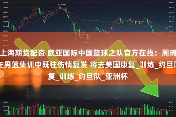 上海期货配资 欧亚国际中国篮球之队官方在线：周琦oy7433在男篮集训中既往伤情复发 将去美国康复_训练_约旦队_亚洲杯