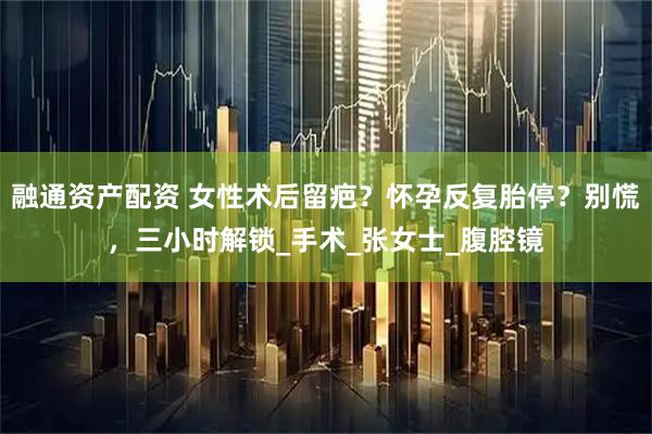 融通资产配资 女性术后留疤？怀孕反复胎停？别慌，三小时解锁_手术_张女士_腹腔镜