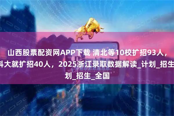 山西股票配资网APP下载 清北等10校扩招93人，仅中科大就扩招40人，2025浙江录取数据解读_计划_招生_全国