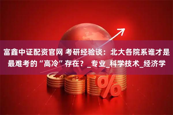 富鑫中证配资官网 考研经验谈：北大各院系谁才是最难考的“高冷”存在？_专业_科学技术_经济学