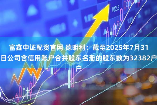 富鑫中证配资官网 德明利：截至2025年7月31日公司含信用账户合并股东名册的股东数为32382户