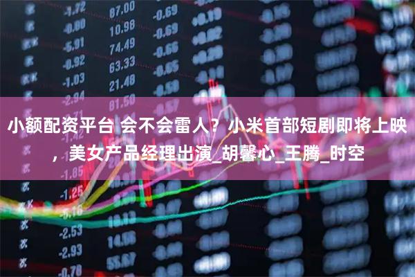 小额配资平台 会不会雷人？小米首部短剧即将上映，美女产品经理出演_胡馨心_王腾_时空