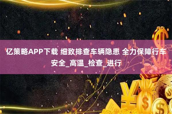 亿策略APP下载 细致排查车辆隐患 全力保障行车安全_高温_检查_进行