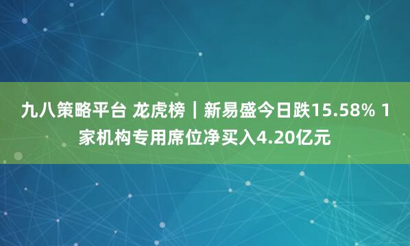 九八策略平台 龙虎榜｜新易盛今日跌15.58% 1家机构专用席位净买入4.20亿元