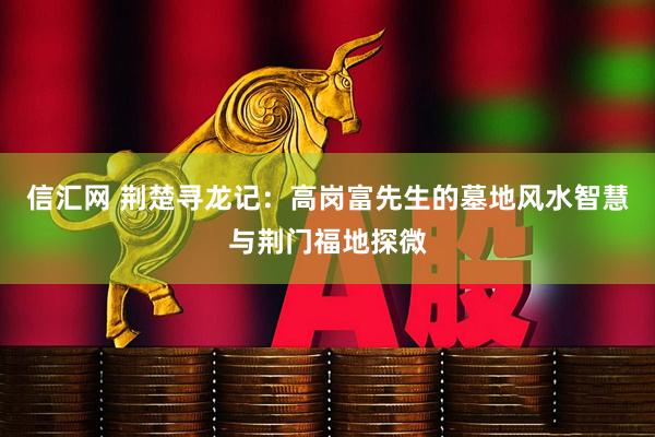 信汇网 荆楚寻龙记:高岗富先生的墓地风水智慧与荆门福地探微