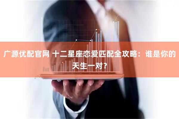 广源优配官网 十二星座恋爱匹配全攻略：谁是你的天生一对？