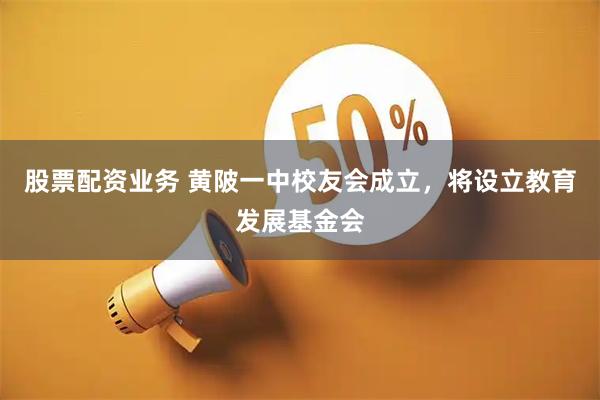 股票配资业务 黄陂一中校友会成立，将设立教育发展基金会