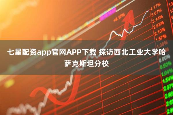 七星配资app官网APP下载 探访西北工业大学哈萨克斯坦分校